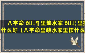 八字命 🐶 里缺水家 🐦 里摆什么好（八字命里缺水家里摆什么好一点）